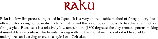 RAKU

Raku is a low fire process originated in Japan.  It is a very unpredictable method of firing pottery, but often creates a range of beautiful metallic lusters and flashes of color impossible to achieve with other firing styles.  Because it is a relatively low temperature (1800 degrees) the clay remains porous making it unsuitable as a container for liquids.  Along with the traditional methods of raku I have added underglazes and carving to create a style I call Celt-aku. 